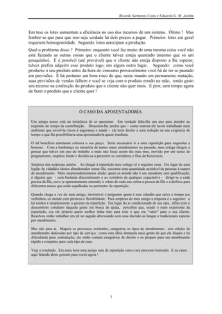 Ricardo Sarmento Costa e Eduardo G. M. Jardim



Em tese os lotes aumentam a eficiência no uso dos recursos de um sistema. Ótimo ! Mas
lembre-se que para que isso seja verdade há dois preços a pagar. Primeiro: lotes em geral
requerem homogeneidade. Segundo: lotes antecipam a produção.
Qual o problema disso ? Primeiro: enquanto você faz muito de uma mesma coisa você não
está fazendo as outras coisas que o cliente talvez esteja querendo (mesmo que só um
pouquinho). E é possível (até provável) que o cliente não esteja disposto a lhe esperar;
talvez prefira adquirir esse produto logo, em algum outro lugar. Segundo: como você
produziu o seu produto antes da hora do consumo provavelmente você há de ter se pautado
em previsões. E há portanto um bom risco de que, neste mundo em permanente mutação,
suas previsões de vendas falhem e você se veja com o produto errado na mão, tendo gasto
seu recurso na confecção do produto que o cliente não quer mais. E pior, sem tempo agora
de fazer o produto que o cliente quer !



                                 O CASO DA APOSENTADORIA

 Um amigo nosso está na iminência de se aposentar. Em verdade falta-lhe um ano para atender ao
 requisito de tempo de contribuição. Disseram-lhe porém que – como outrora ele havia trabalhado num
 ambiente que envolvia riscos à segurança e saúde - ele teria direito a uma redução na sua exigência de
 tempo o que lhe possibilitaria uma aposentadoria quase imediata.

 O tal benefício entretanto cobrava o seu preço. Seria necessário ir a uma repartição para requisitar a
 benesse. Com a lembrança na memória de tantos maus atendimentos no passado, meu colega chegou a
 pensar que talvez um ano de trabalho a mais não fosse assim tão mau mas, movido por um senso de
 pragmatismo, respirou fundo e decidiu-se a percorrer os corredores e filas da burocracia.

 Surpresa das surpresas porém. Ao chegar à repartição meu colega vê a seguinte cena. Em lugar de uma
 legião de cidadãos idosos abandonados numa fila, encontra uma quantidade aceitável de pessoas à espera
 de atendimento. Mais surpreendentemente ainda: quem os atende não é um atendente sem qualificação;
 é alguém que - com bastante discernimento e ao contrário de qualquer expectativa - dirige-se a cada
 pessoa da fila, ouve (e aparentemente entende) o relato de cada um, retira a pessoa da fila e a desloca para
 diferentes mesas que estão espalhadas no perímetro da repartição.

 Quando chega a vez do meu amigo, irresistível é perguntar quem é este cidadão que salva o tempo aos
 velhinhos, os atende com presteza e flexibilidade. Para surpresa do meu amigo a resposta é a seguinte: o
 tal senhor é simplesmente o gerente da repartição. Em lugar do ar condicionado de sua sala, aflito com o
 desconforto cotidiano daquela gente em busca de ajuda, percebeu que, sendo o mais experiente da
 repartição, era ele próprio quem melhor tinha tino para triar o que era “valor” para o seu cliente.
 Resolveu então trabalhar em pé no saguão abreviando com essa decisão as longas e tradicionais esperas
 por atendimento.

 Mas não para aí. Mapeia os processos existentes, categoriza os tipos de atendimento; cria células de
 atendimento dedicadas por tipo de serviço; como esta idéia demanda mais gente do que ele dispõe e há
 dificuldade para contratação, ele então contata estagiários de direito e os prepara para um atendimento
 rápido e completo para cada tipo de caso.

 Veja o resultado. Em meia hora meu amigo saiu da repartição com o seu processo instruído. E eu estou
 aqui falando deste gerente para vocês agora !




                                                      7
 