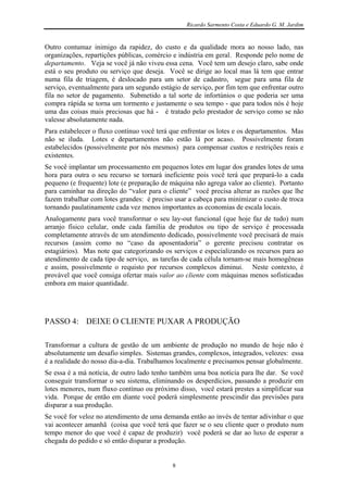 Ricardo Sarmento Costa e Eduardo G. M. Jardim


Outro contumaz inimigo da rapidez, do custo e da qualidade mora ao nosso lado, nas
organizações, repartições públicas, comércio e indústria em geral. Responde pelo nome de
departamento. Veja se você já não viveu essa cena. Você tem um desejo claro, sabe onde
está o seu produto ou serviço que deseja. Você se dirige ao local mas lá tem que entrar
numa fila de triagem, é deslocado para um setor de cadastro, segue para uma fila de
serviço, eventualmente para um segundo estágio de serviço, por fim tem que enfrentar outro
fila no setor de pagamento. Submetido a tal sorte de infortúnios o que poderia ser uma
compra rápida se torna um tormento e justamente o seu tempo - que para todos nós é hoje
uma das coisas mais preciosas que há - é tratado pelo prestador de serviço como se não
valesse absolutamente nada.
Para estabelecer o fluxo contínuo você terá que enfrentar os lotes e os departamentos. Mas
não se iluda. Lotes e departamentos não estão lá por acaso. Possivelmente foram
estabelecidos (possivelmente por nós mesmos) para compensar custos e restrições reais e
existentes.
Se você implantar um processamento em pequenos lotes em lugar dos grandes lotes de uma
hora para outra o seu recurso se tornará ineficiente pois você terá que prepará-lo a cada
pequeno (e frequente) lote (e preparação de máquina não agrega valor ao cliente). Portanto
para caminhar na direção do “valor para o cliente” você precisa alterar as razões que lhe
fazem trabalhar com lotes grandes: é preciso usar a cabeça para minimizar o custo de troca
tornando paulatinamente cada vez menos importantes as economias de escala locais.
Analogamente para você transformar o seu lay-out funcional (que hoje faz de tudo) num
arranjo físico celular, onde cada família de produtos ou tipo de serviço é processada
completamente através de um atendimento dedicado, possivelmente você precisará de mais
recursos (assim como no “caso da aposentadoria” o gerente precisou contratar os
estagiários). Mas note que categorizando os serviços e especializando os recursos para ao
atendimento de cada tipo de serviço, as tarefas de cada célula tornam-se mais homogêneas
e assim, possivelmente o requisto por recursos complexos diminui. Neste contexto, é
provável que você consiga ofertar mais valor ao cliente com máquinas menos sofisticadas
embora em maior quantidade.




PASSO 4: DEIXE O CLIENTE PUXAR A PRODUÇÃO

Transformar a cultura de gestão de um ambiente de produção no mundo de hoje não é
absolutamente um desafio simples. Sistemas grandes, complexos, integrados, velozes: essa
é a realidade do nosso dia-a-dia. Trabalhamos localmente e precisamos pensar globalmente.
Se essa é a má notícia, de outro lado tenho também uma boa notícia para lhe dar. Se você
conseguir transformar o seu sistema, eliminando os desperdícios, passando a produzir em
lotes menores, num fluxo contínuo ou próximo disso, você estará prestes a simplificar sua
vida. Porque de então em diante você poderá simplesmente prescindir das previsões para
disparar a sua produção.
Se você for veloz no atendimento de uma demanda então ao invés de tentar adivinhar o que
vai acontecer amanhã (coisa que você terá que fazer se o seu cliente quer o produto num
tempo menor do que você é capaz de produzir) você poderá se dar ao luxo de esperar a
chegada do pedido e só então disparar a produção.


                                            8
 