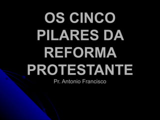 OS CINCO PILARES DA REFORMA PROTESTANTE Pr. Antonio Francisco 