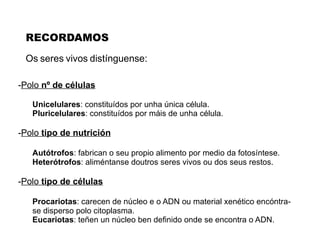 Os   seres   vivos   distínguense : - Polo  nº de células Unicelulares : constituídos por unha única célula. Pluricelulares : constituídos por máis de unha célula. - Polo  tipo de nutrición Autótrofos : fabrican o seu propio alimento por medio da fotosíntese. Heterótrofos : aliméntanse doutros seres vivos ou dos seus restos. - Polo  tipo de células Procariotas : carecen de núcleo e o ADN ou material xenético encóntra- se disperso polo citoplasma. Eucariotas : teñen un núcleo ben definido onde se encontra o ADN. RECORDAMOS 