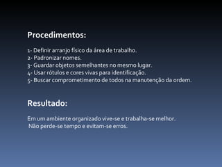 Procedimentos:  1- Definir arranjo físico da área de trabalho.  2- Padronizar nomes.  3- Guardar objetos semelhantes no mesmo lugar.  4- Usar rótulos e cores vivas para identificação.  5- Buscar comprometimento de todos na manutenção da ordem.  Resultado:  Em um ambiente organizado vive-se e trabalha-se melhor. Não perde-se tempo e evitam-se erros.  