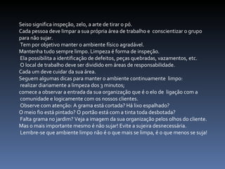 Seiso significa inspeção, zelo, a arte de tirar o pó.  Cada pessoa deve limpar a sua própria área de trabalho e  conscientizar o grupo  para não sujar. Tem por objetivo manter o ambiente físico agradável.  Mantenha tudo sempre limpo. Limpeza é forma de inspeção. Ela possibilita a identificação de defeitos, peças quebradas, vazamentos, etc. O local de trabalho deve ser dividido em áreas de responsabilidade.  Cada um deve cuidar da sua área.  Seguem algumas dicas para manter o ambiente continuamente  limpo: realizar diariamente a limpeza dos 3 minutos;  comece a observar a entrada da sua organização que é o elo de  ligação com a comunidade e logicamente com os nossos clientes. Observe com atenção: A grama está cortada? Há lixo espalhado?  O meio fio está pintado? O portão está com a tinta toda desbotada? Falta grama no jardim? Veja a imagem da sua organização pelos olhos do cliente.  Mas o mais importante mesmo é não sujar! Evite a sujeira desnecessária. Lembre-se que ambiente limpo não é o que mais se limpa, é o que menos se suja!  