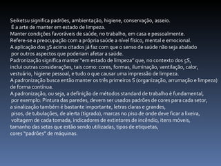 Seiketsu significa padrões, ambientação, higiene, conservação, asseio. É a arte de manter em estado de limpeza.  Manter condições favoráveis de saúde, no trabalho, em casa e pessoalmente.  Refere-se a preocupação com a própria saúde a nível físico, mental e emocional.  A aplicação dos 3S acima citados já faz com que o senso de saúde não seja abalado por outros aspectos que poderiam afetar a saúde.  Padronização significa manter “em estado de limpeza” que, no contexto dos 5S,  inclui outras considerações, tais como: cores, formas, iluminação, ventilação, calor,  vestuário, higiene pessoal, e tudo o que causar uma impressão de limpeza.  A padronização busca então manter os três primeiros S (organização, arrumação e limpeza)  de forma contínua.  A padronização, ou seja, a definição de métodos standard de trabalho é fundamental, por exemplo: Pintura das paredes, devem ser usados padrões de cores para cada setor,  a sinalização também é bastante importante, letras claras e grandes, pisos, de tubulações, de alerta (tigrado), marcas no piso de onde deve ficar a lixeira, voltagem de cada tomada, indicadores de extintores de incêndio, itens móveis,  tamanho das setas que estão sendo utilizadas, tipos de etiquetas,  cores “padrões” de máquinas. 