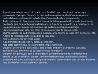 A partir do estabelecimento do que é certo, fica fácil para o funcionário saber o que está errado.  Exemplo: Pintamos no piso, ou há uma placa de identificação na parede  do local de um  equipamento móvel e identificamos o local e o equipamento.  Cada equipamento deve contar com 2 pontos: facilidade para visualizar onde se encontra, facilidade para desenvolver para o local correto. A partir deste ponto, se o funcionário usa o equipamento e não o devolve ao local fica evidente que há uma anomalia. As anomalias devem saltar aos olhos devido ao processo de padronização.  Outros aspectos de padronização são o cuidado com a higiene pessoal, com o uniforme, etc.  A folha de verificação reflete o padrão de cada área.  Fica fácil saber onde devemos atacar.  A padronização busca criar “O estado de limpeza”.  Não basta estar limpo, é necessário também parecer limpo.  Devemos definir qual o padrão ideal para o nosso ambiente de trabalho, buscando,  como objetivo, a melhoria da qualidade de vida no trabalho.  Devemos nos preocupar com a ambientação, quebrando o peso da área de trabalho,  através de uso de aquários, plantas (auxiliam o relaxamento), salas dos funcionários,  paisagens, em suma tudo aquilo que possa contribuir positivamente para um bom ambiente. Isto é uma forma de desacelerar as pessoas. 