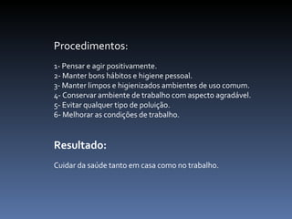 Procedimentos:  1- Pensar e agir positivamente.  2- Manter bons hábitos e higiene pessoal.  3- Manter limpos e higienizados ambientes de uso comum.  4- Conservar ambiente de trabalho com aspecto agradável.  5- Evitar qualquer tipo de poluição.  6- Melhorar as condições de trabalho.  Resultado:  Cuidar da saúde tanto em casa como no trabalho.      
