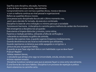 Significa auto-disciplina, educação, harmonia.  A arte de fazer as coisas certas, naturalmente.  Comprometimento com normas e padrões éticos, morais e técnicos e com a melhoria contínua ao nível pessoal e organizacional.  Refere-se a padrões éticos e morais.  Uma pessoa auto-disciplinada discute até o último momento mas, assim que a decisão for tomada, ela executa o combinado.  Disciplina é a base de uma civilização e o mínimo para que a sociedade funcione em harmonia.  A disciplina é o caminho para a melhoria do caráter dos funcionários.  Nós enxergamos a disciplina nos 5S quando:  Executamos a limpeza diária dos 3 minutos, como rotina;  Fazemos a medição periódica, utilizando a folha de verificação e colocando os resultados no gráfico de controle;  Quando não sujamos mais, e quando sujamos limpamos imediatamente;  Quando devolvemos ao seu local os instrumento que utilizamos;  Quando repintamos os letreiros que estão apagados e corrigimos  a pintura do piso se aparecem falhas;  E quando se quer fazer algo bem feito e com habilidade o que se deve fazer?  Praticar! Repetir! Atletas repetem lances, o estudante que almeja uma vaga na Universidade, estuda, estuda e estuda.  Artistas repetem ensaios. Disciplinar é praticar e praticar para que as pessoas façam a coisa certa naturalmente.  É uma forma de criar bons hábitos. Disciplina é um processo de repetição e prática.  Assim estaremos no caminho certo.  