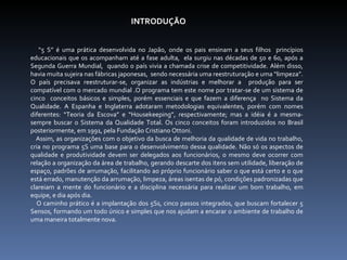 INTRODUÇÃO  “ 5 S” é uma prática desenvolvida no Japão, onde os pais ensinam a seus filhos  princípios educacionais que os acompanham até a fase adulta,  ela surgiu nas décadas de 50 e 60, após a Segunda Guerra Mundial,  quando o país vivia a chamada crise de competitividade. Além disso, havia muita sujeira nas fábricas japonesas,  sendo necessária uma reestruturação e uma “limpeza”. O país precisava reestruturar-se, organizar as indústrias e melhorar a  produção para ser compatível com o mercado mundial .O programa tem este nome por tratar-se de um sistema de cinco  conceitos básicos e simples, porém essenciais e que fazem a diferença  no Sistema da Qualidade. A Espanha e Inglaterra adotaram metodologias equivalentes, porém com nomes diferentes: “Teoria da Escova” e “Housekeeping”, respectivamente; mas a idéia é a mesma- sempre buscar o Sistema da Qualidade Total. Os cinco conceitos foram introduzidos no Brasil posteriormente, em 1991, pela Fundação Cristiano Ottoni. Assim, as organizações com o objetivo da busca de melhoria da qualidade de vida no trabalho, cria no programa 5S uma base para o desenvolvimento dessa qualidade. Não só os aspectos de qualidade e produtividade devem ser delegados aos funcionários, o mesmo deve ocorrer com relação a organização da área de trabalho, gerando descarte dos itens sem utilidade, liberação de espaço, padrões de arrumação, facilitando ao próprio funcionário saber o que está certo e o que está errado, manutenção da arrumação, limpeza, áreas isentas de pó, condições padronizadas que clareiam a mente do funcionário e a disciplina necessária para realizar um bom trabalho, em equipe, e dia após dia.  O caminho prático é a implantação dos 5Ss, cinco passos integrados, que buscam fortalecer 5 Sensos, formando um todo único e simples que nos ajudam a encarar o ambiente de trabalho de uma maneira totalmente nova. 
