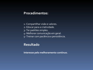 Procedimentos:   1- Compartilhar visão e valores.  2- Educar para a criatividade.  3- Ter padrões simples.  4- Melhorar comunicação em geral.  5- Treinar com paciência e persistência.  Resultado Interesse pelo melhoramento contínuo.  