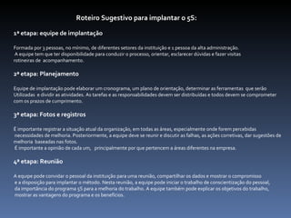 Roteiro Sugestivo para implantar o 5S: 1ª etapa: equipe de implantação Formada por 3 pessoas, no mínimo, de diferentes setores da instituição e 1 pessoa da alta administração. A equipe tem que ter disponibilidade para conduzir o processo, orientar, esclarecer dúvidas e fazer visitas  rotineiras de  acompanhamento. 2ª etapa: Planejamento Equipe de implantação pode elaborar um cronograma, um plano de orientação, determinar as ferramentas  que serão  Utilizadas  e dividir as atividades. As tarefas e as responsabilidades devem ser distribuídas e todos devem se comprometer  com os prazos de cumprimento. 3ª etapa: Fotos e registros É importante registrar a situação atual da organização, em todas as áreas, especialmente onde forem percebidas necessidades de melhoria. Posteriormente, a equipe deve se reunir e discutir as falhas, as ações corretivas, dar sugestões de  melhoria  baseadas nas fotos. É importante a opinião de cada um,  principalmente por que pertencem a áreas diferentes na empresa.  4ª etapa: Reunião A equipe pode convidar o pessoal da instituição para uma reunião, compartilhar os dados e mostrar o compromisso e a disposição para implantar o método. Nesta reunião, a equipe pode iniciar o trabalho de conscientização do pessoal, da importância do programa 5S para a melhoria do trabalho. A equipe também pode explicar os objetivos do trabalho, mostrar as vantagens do programa e os benefícios. 