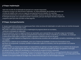 5ª Etapa: Implantação Após esta reunião de sensibilização do pessoal com a equipe responsável,  o programa começa a ser efetivamente implantado. As responsabilidades são divididas de acordo com as áreas de trabalho, bem como os mapas de acompanhamento do trabalho. Em casa fase,  o pessoal envolvido deve se reunir para definir as atividades, esclarecer as dúvidas, citar exemplos, etc.  A interação da equipe com o pessoal envolvido é importante, para que não fiquem dúvidas a respeito do programa e para que tudo corra bem na fase seguinte.  6ª Etapa: Acompanhamento A  equipe organizadora planeja e se organiza para fazer visitas nas áreas de implantação com pelo menos um membro da equipe  Organizadora  supervisionando a visita.  Nas visitas, os quesitos necessários para a implantação do programa devem ser acordados, conforme a orientação do colaborador.  Os pontos positivos, como os negativos devem ser apontados, pois o pessoal deve ser motivado a seguir as orientações.  O ideal é que a equipe faça um mapa de acompanhamento mensal para verificar os benefícios, os resultados , as mudanças. É essencial que todos sigam o programa, desde os gerentes e diretores aos técnicos de apoio. Com o tempo, cada integrante vai diagnosticar a importância dos conceitos e de sua aplicação, tornando a metodologia um hábito no trabalho.  Dessa forma, o sistema vai se consolidando, junto com o Sistema da Qualidade. Os técnicos e funcionários novos,  que forem se incorporando  à empresa, também se habituarão a aplicar os conceitos, uma vez que entrarem num sistema já implantado.  A gerência, setor ou empresa deve também se responsabilizar por planejar reuniões periódicas com os membros da equipe para verificar como  está sendo seguida cada fase do programa e as melhorias que podem ser feitas. Isso garante a motivação em sempre manter o hábito da metodologia e a manutenção do programa sempre implantado.  Os treinamentos dos membros da equipe, técnicos e funcionários, deve ser periódico e o acompanhamento deve ser constante.  Com os novos treinamentos, a equipe pode verificar os resultados, avaliações do pessoal, as melhoras e o que ainda pode ser feito. Também é uma oportunidade de reciclagem dos conhecimentos de cada um e harmonização da equipe.   