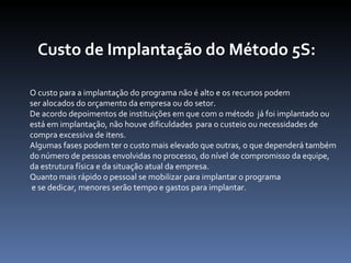 Custo de Implantação do Método 5S: O custo para a implantação do programa não é alto e os recursos podem  ser alocados do orçamento da empresa ou do setor.  De acordo depoimentos de instituições em que com o método  já foi implantado ou  está em implantação, não houve dificuldades  para o custeio ou necessidades de  compra excessiva de itens. Algumas fases podem ter o custo mais elevado que outras, o que dependerá também  do número de pessoas envolvidas no processo, do nível de compromisso da equipe, da estrutura física e da situação atual da empresa. Quanto mais rápido o pessoal se mobilizar para implantar o programa e se dedicar, menores serão tempo e gastos para implantar. 