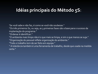 Idéias principais do Método 5S : ‘ Se você sabe e não faz, é como se você não soubesse.” “ Os três primeiros Ss, ou seja, as 3 primeiras fases são a base para o sucesso da implantação do programa.” “ Ordenar é identificar.” “ O ambiente mais limpo não é o que mais se limpa, e sim o que menos se suja.” “ Organização do pessoal reflete organização do ambiente.” “ Todo o trabalho tem de ser feito em equipe.” “  A tolerância também é uma ferramenta de trabalho, desde que usada na medida certa.”   
