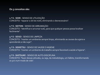 Os 5 conceitos são:   1.º S - SEIRI  - SENSO DE UTILIZAÇÃO CONCEITO: "separar o útil do inútil, eliminando o desnecessário".   2.º S - SEITON  - SENSO DE ARRUMAÇÃO CONCEITO: "identificar e arrumar tudo, para que qualquer pessoa possa localizar facilmente".   3.º S - SEISO  - SENSO DE LIMPEZA CONCEITO: "manter um ambiente sempre limpo, eliminando as causas da sujeira e aprendendo a não sujar".   4.º S - SEIKETSU  - SENSO DE SAÚDE E HIGIENE CONCEITO: "manter um ambiente de trabalho sempre favorável a saúde e higiene".   5.º S - SHITSUKE  - SENSO DE AUTO-DISCIPLINA CONCEITO: "fazer dessas atitudes, ou seja, da metodologia, um hábito, transformando os 5s's num modo de vida".       