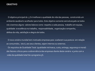 OBJETIVO    O objetivo principal do  5 S é melhorar a qualidade de vida das pessoas,  construindo um  ambiente saudável e acolhedor para todos. Este objetivo somente será alcançado se todos  nós vivermos alguns  valores básicos como  respeito a cada pessoa,  trabalho em equipe,  qualidade  e excelência no trabalho,  responsabilidade,  organização e empenho,  defesa da vida, satisfação e alegria de todos.    O novo cenário mundial tem motivado empresas para  avaliarem sua postura  em relação  ao consumidor,  isto é, aos seus clientes, sejam internos ou externos.  Os requisitos de Qualidade Total  (qualidade intrínseca, custo, entrega, segurança e moral)  são fatores críticos para a sobrevivência das empresas diante deste cenário  e junto com a visão da qualidade total há o programa 5S.     
