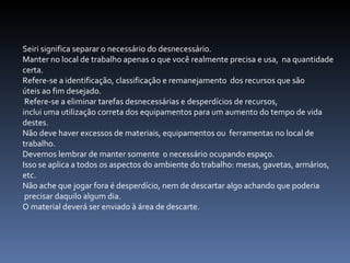 Seiri significa separar o necessário do desnecessário.  Manter no local de trabalho apenas o que você realmente precisa e usa,  na quantidade certa.  Refere-se a identificação, classificação e remanejamento  dos recursos que são  úteis ao fim desejado. Refere-se a eliminar tarefas desnecessárias e desperdícios de recursos,  inclui uma utilização correta dos equipamentos para um aumento do tempo de vida destes.  Não deve haver excessos de materiais, equipamentos ou  ferramentas no local de trabalho.  Devemos lembrar de manter somente  o necessário ocupando espaço.  Isso se aplica a todos os aspectos do ambiente do trabalho: mesas, gavetas, armários, etc.  Não ache que jogar fora é desperdício, nem de descartar algo achando que poderia precisar daquilo algum dia.  O material deverá ser enviado à área de descarte.  