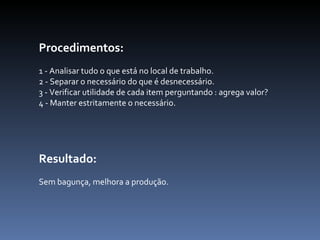 Procedimentos:   1 - Analisar tudo o que está no local de trabalho.  2 - Separar o necessário do que é desnecessário.  3 - Verificar utilidade de cada item perguntando : agrega valor?  4 - Manter estritamente o necessário.  Resultado:  Sem bagunça, melhora a produção.    