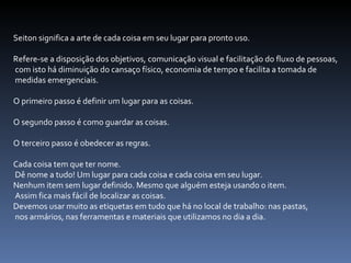 Seiton significa a arte de cada coisa em seu lugar para pronto uso.  Refere-se a disposição dos objetivos, comunicação visual e facilitação do fluxo de pessoas, com isto há diminuição do cansaço físico, economia de tempo e facilita a tomada de medidas emergenciais.  O primeiro passo é definir um lugar para as coisas.  O segundo passo é como guardar as coisas.  O terceiro passo é obedecer as regras.  Cada coisa tem que ter nome. Dê nome a tudo! Um lugar para cada coisa e cada coisa em seu lugar.  Nenhum item sem lugar definido. Mesmo que alguém esteja usando o item. Assim fica mais fácil de localizar as coisas.  Devemos usar muito as etiquetas em tudo que há no local de trabalho: nas pastas, nos armários, nas ferramentas e materiais que utilizamos no dia a dia.  