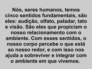 Nós, seres humanos, temos cinco sentidos fundamentais, são eles: audição, olfato, paladar, tato e visão. São eles que propiciam o nosso relacionamento com o ambiente. Com esses sentidos, o nosso corpo percebe o que está ao nosso redor, e com isso nos ajuda a sobreviver e integrar com o ambiente em que vivemos.  