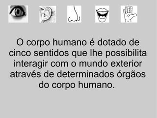 O corpo humano é dotado de cinco sentidos que lhe possibilita interagir com o mundo exterior através de determinados órgãos do corpo humano.   