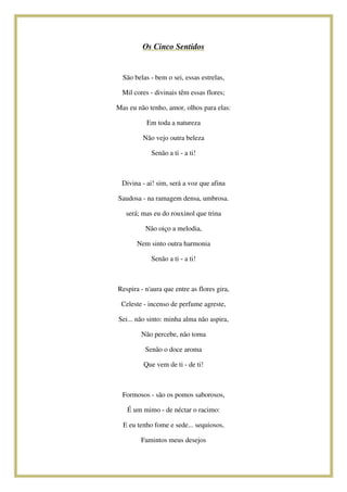 Os Cinco Sentidos

São belas - bem o sei, essas estrelas,
Mil cores - divinais têm essas flores;
Mas eu não tenho, amor, olhos para elas:
Em toda a natureza
Não vejo outra beleza
Senão a ti - a ti!

Divina - ai! sim, será a voz que afina
Saudosa - na ramagem densa, umbrosa.
será; mas eu do rouxinol que trina
Não oiço a melodia,
Nem sinto outra harmonia
Senão a ti - a ti!

Respira - n'aura que entre as flores gira,
Celeste - incenso de perfume agreste,
Sei... não sinto: minha alma não aspira,
Não percebe, não toma
Senão o doce aroma
Que vem de ti - de ti!

Formosos - são os pomos saborosos,
É um mimo - de néctar o racimo:
E eu tenho fome e sede... sequiosos,
Famintos meus desejos

 