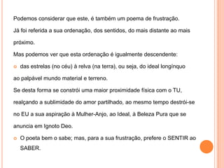 Podemos considerar que este, é também um poema de frustração.Já foi referida a sua ordenação, dos sentidos, do mais distante ao maispróximo.Mas podemos ver que esta ordenação é igualmente descendente:das estrelas (no céu) à relva (na terra), ou seja, do ideal longínquoao palpável mundo material e terreno. Se desta forma se constrói uma maior proximidade física com o TU,realçando a sublimidade do amor partilhado, ao mesmo tempo destrói-seno EU a sua aspiração à Mulher-Anjo, ao Ideal, à Beleza Pura que seanuncia em Ignoto Deo.O poeta bem o sabe; mas, para a sua frustração, prefere o SENTIR ao SABER.