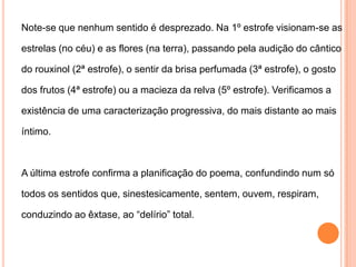 Note-se que nenhum sentido é desprezado. Na 1º estrofe visionam-se asestrelas (no céu) e as flores (na terra), passando pela audição do cânticodo rouxinol (2ª estrofe), o sentir da brisa perfumada (3ª estrofe), o gostodos frutos (4ª estrofe) ou a macieza da relva (5º estrofe). Verificamos aexistência de uma caracterização progressiva, do mais distante ao maisíntimo. A última estrofe confirma a planificação do poema, confundindo num sótodos os sentidos que, sinestesicamente, sentem, ouvem, respiram,conduzindo ao êxtase, ao “delírio” total.