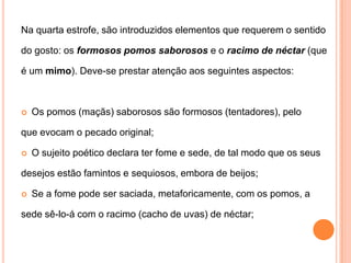 Na quarta estrofe, são introduzidos elementos que requerem o sentidodo gosto: os formosos pomos saborosose o racimo de néctar(queé um mimo). Deve-se prestar atenção aos seguintes aspectos: Os pomos (maçãs) saborosos são formosos (tentadores), peloque evocam o pecado original; O sujeito poético declara ter fome e sede, de tal modo que os seusdesejos estão famintos e sequiosos, embora de beijos; Se a fome pode ser saciada, metaforicamente, com os pomos, asede sê-lo-á com o racimo (cacho de uvas) de néctar; 