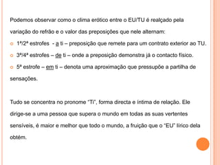 Podemos observar como o clima erótico entre o EU/TU é realçado pelavariação do refrão e o valor das preposições que nele alternam:1ª/2ª estrofes  - a ti – preposição que remete para um contrato exterior ao TU.3ª/4ª estrofes – de ti – onde a preposição demonstra já o contacto físico.5ª estrofe – em ti – denota uma aproximação que pressupõe a partilha desensações.Tudo se concentra no pronome “Ti”, forma directa e íntima de relação. Eledirige-se a uma pessoa que supera o mundo em todas as suas vertentessensíveis, é maior e melhor que todo o mundo, a fruição que o “EU” lírico delaobtém.