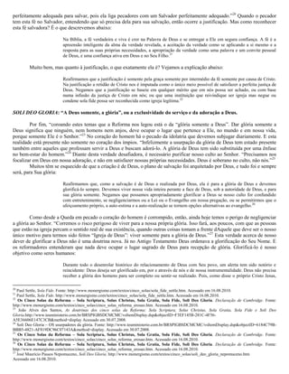 perfeitamente adequada para salvar, pois ela liga pecadores com um Salvador perfeitamente adequado.‖20
Quando o pecador
tem esta fé no Salvador, entendendo que só precisa dela para sua salvação, então ocorre a justificação. Mas como reconhecer
esta fé salvadora? É o que descrevemos abaixo:
Na Bíblia, a fé verdadeira e viva é crer na Palavra de Deus e se entregar a Ele em segura confiança. A fé é a
apreensão inteligente da alma da verdade revelada, a aceitação da verdade como se aplicando a si mesmo e a
resposta para as suas próprias necessidades, a apropriação da verdade como uma palavra e um convite pessoal
de Deus, e uma confiança ativa em Deus e no Seu Filho.21
Muito bem, mas quanto à justificação, o que exatamente ela é? Vejamos a explicação abaixo:
Reafirmamos que a justificação é somente pela graça somente por intermédio da fé somente por causa de Cristo.
Na justificação a retidão de Cristo nos é imputada como o único meio possível de satisfazer a perfeita justiça de
Deus. Negamos que a justificação se baseie em qualquer mérito que em nós possa ser achado, ou com base
numa infusão da justiça de Cristo em nós; ou que uma instituição que reivindique ser igreja mas negue ou
condene sola fide possa ser reconhecida como igreja legítima.22
SOLI DEO GLORIA: “A Deus somente, a glória”, ou a exclusividade do serviço e da adoração a Deus.
Por fim, ―coroando estes temas que a Reforma nos legou está o da ―glória somente a Deus‖. Dar glória somente a
Deus significa que ninguém, nem homens nem anjos, deve ocupar o lugar que pertence a Ele, no mundo e em nossa vida,
porque somente Ele é o Senhor.‖23
No coração do homem há o pecado da idolatria que devemos subjugar diariamente. E esta
realidade está presente não somente no coração dos ímpios. ―Infelizmente a usurpação da glória de Deus tem estado presente
também entre aqueles que professam servir a Deus e buscam adorá-lo. A glória de Deus tem sido substituída por uma ênfase
no bem-estar do homem.‖24
Diante desta verdade desafiadora, é necessário purificar nosso culto ao Senhor. ―Precisamos nos
focalizar em Deus em nossa adoração, e não em satisfazer nossas próprias necessidades. Deus é soberano no culto, não nós.‖25
Muitos têm se esquecido de que a criação é de Deus, o plano de salvação foi arquitetado por Deus, e tudo foi e sempre
será, para Sua glória:
Reafirmamos que, como a salvação é de Deus e realizada por Deus, ela é para a glória de Deus e devemos
glorificá-lo sempre. Devemos viver nossa vida inteira perante a face de Deus, sob a autoridade de Deus, e para
sua glória somente. Negamos que possamos apropriadamente glorificar a Deus se nosso culto for confundido
com entretenimento, se negligenciarmos ou a Lei ou o Evangelho em nossa pregação, ou se permitirmos que o
afeiçoamento próprio, a auto-estima e a auto-realização se tornem opções alternativas ao evangelho.26
Como desde a Queda em pecado o coração do homem é corrompido, então, ainda hoje temos o perigo de negligenciar
a glória ao Senhor. ―Corremos o risco perigoso de viver para a nossa própria glória. Isso fará, aos poucos, com que as pessoas
que estão na igreja percam o sentido real de sua existência, quando outras coisas tomam a frente dAquele que deve ser o nosso
único motivo para termos sido feitos ―Igreja de Deus‖: viver somente para a glória de Deus.‖27
Esta verdade acerca de nosso
dever de glorificar a Deus não é uma doutrina nova. Já no Antigo Testamento Deus ordenava a glorificação do Seu Nome. E
os reformadores entenderam que nada deve ocupar o lugar sagrado de Deus para recepção de glória. Glorificá-lo é nosso
objetivo como seres humanos:
Durante todo o desenrolar histórico do relacionamento de Deus com Seu povo, um alerta tem sido notório e
reincidente: Deus deseja ser glorificado em, por e através de nós e de nossa instrumentalidade. Deus não precisa
receber a glória dos homens para ser completo ou sentir-se realizado. Pois, como disse o próprio Cristo Jesus,
20
Paul Settle, Sola Fide. Fonte: http://www.monergismo.com/textos/cinco_solas/sola_fide_settle.htm. Acessado em 16.08.2010.
21
Paul Settle, Sola Fide. http://www.monergismo.com/textos/cinco_solas/sola_fide_settle.htm. Acessado em 16.08.2010.
22
Os Cinco Solas da Reforma – Sola Scriptura, Solus Christus, Sola Gratia, Sola Fide, Soli Deo Gloria. Declaração de Cambridge. Fonte:
http://www.monergismo.com/textos/cinco_solas/cinco_solas_reforma_erosao.htm. Acessado em 16.08.2010.
23
João Alves dos Santos, As doutrinas dos cinco solas da Reforma: Sola Scriptura, Solus Christus, Sola Gratia, Sola Fide e Soli Deo
Gloria.http://www.teuministerio.com.br/BRSPIGBSDCMCMC/vsItemDisplay.dsp&objectID=F3EF145B-281C-4F56-
A5E36606E147C3CB&method=display Acessado em 30.07.2008.
24
Soli Deo Gloria – OS usurpadores da glória. Fonte: http://www.teuministerio.com.br/BRSPIGBSDCMCMC/vsItemDisplay.dsp&objectID=6184C79B-
BBB5-4821-AF819DC96C07143A&method=display. Acessado em 30.07.2008.
25
Os Cinco Solas da Reforma – Sola Scriptura, Solus Christus, Sola Gratia, Sola Fide, Soli Deo Gloria. Declaração de Cambridge. Fonte:
http://www.monergismo.com/textos/cinco_solas/cinco_solas_reforma_erosao.htm. Acessado em 16.08.2010.
26
Os Cinco Solas da Reforma – Sola Scriptura, Solus Christus, Sola Gratia, Sola Fide, Soli Deo Gloria. Declaração de Cambridge. Fonte:
http://www.monergismo.com/textos/cinco_solas/cinco_solas_reforma_erosao.htm. Acessado em 16.08.2010.
27
José Maurício Passos Nepomuceno, Soli Deo Gloria. http://www.monergismo.com/textos/cinco_solas/soli_deo_gloria_nepomuceno.htm
Acessado em 16.08.2010.
 