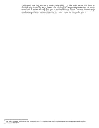 Ele já possuía toda glória antes que o mundo existisse (João 17.5). Mas, então, por que Deus deseja ser
glorificado pelos homens? Por que os fez para a Sua própria glória? Na resposta a essas questões, está um dos
pontos focais da teologia reformada. Pois, entre os conceitos básicos da Reforma Protestante figura a resposta
mais profunda à inquietante questão da razão da existência humana: Por que e para que existe o homem? Os
reformados responderam: o homem existe porque Deus o criou e o criou para a sua própria glória.28
28
José Maurício Passos Nepomuceno, Soli Deo Gloria. http://www.monergismo.com/textos/cinco_solas/soli_deo_gloria_nepomuceno.htm
Acessado em 16.08.2010.
 