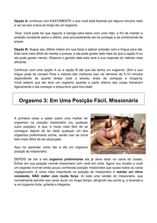 Opção A: continuar com EXATAMENTE o que você está fazendo por alguns minutos mais
e ver se isso a leva ao longo da um orgasmo.
Dica: Você pode ter que segurar a barriga para baixo com uma mão, a fim de manter a
pressão constante sobre o clitóris, pois provavelmente ela ira começar a se contorcendo de
prazer.
Opção B: Sugue seu clitóris inteiro em sua boca e aplicar pressão com a língua para ele.
Este será mais difícil de manter a pressa, e ela pode gostar dele mais do que a opção A ou
ela pode gostar menos. Observe o gemido dela esta será a sua resposta do método mais
eficiente.
Continuar com uma opção A ou a opção B até que ela tenha um orgasmo. (Sim a sua
língua pode se cansar) Para a maioria das mulheres isso vai demorar de 5-10 minutos
dependendo de quanto tempo você a excitou antes de começas a chupa-la.
Você saberá que ela teve um orgasmo quando a parte interna das coxas tremerem
ligeiramente e ela começar a empurrá-lo para fora dela!
Orgasmo 3: Em Uma Posição Fácil, Missionária
A primeira coisa a saber sobre uma mulher ter
orgasmos na posição missionário (ou qualquer
outra posição), é que, é muito mais fácil de se
conseguir depois de ter dado qualquer um dos
orgasmos preliminares acima, senão isso se torna
bem mais difícil de ser alcançado.
Aqui ira aprender como dar a ela um orgasmo
posição do missionário.
DEPOIS de dar a ela orgasmo preliminares ela já deve estar na cama de costas.
Entrar em sua posição normal missionário com você em cima. Agora vou revelar a você
um segredo incrível ainda pouco conhecida posição missionária que quase todos os caras
negligenciam. A coisa mais importante na posição do missionário é manter um ritmo
constante, NÃO meter com muita força. Ai está uma versão do missionário, que
normalmente permite aos caras durar um longo tempo, atingindo seu ponto g, e levando-a
a um orgasmo forte, gritante e ofegante.
 