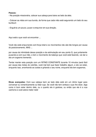Passos:
- Na posição missionária, colocar sua cabeça para baixo ao lado da dela;
- Colocar as mãos em sua bunda, de forma que cada mão está segurando um lado do seu
bumbum
- Erguê-la um pouco, puxar e empurrar em sua direção.
Aqui está o que você vai encontrar ...
Você não está empurrando com força total e os movimentos não são tão longos por causa
do posicionamento, MAS ...
por causa da intimidade dessa posição e da estimulação em seu ponto G, que juntamente
puxando-a com sua mão, e tem o movimento de balanço que você está fazendo, vai dar a
ela um orgasmo tremendo.
Tentar manter esta posição com um RITMO CONSTANTE durante 10 minutos (será fácil
por causa das molas do colchão, você mal tem que fazer trabalho algum, e ela vai estar,
enquanto isso, arranhando as costas e gritando o seu nome, enquanto ela tem orgasmos.
Dicas avançadas: Com sua cabeça bem ao lado dela está em um ótimo lugar para
conversar ou romanticamente ou falar sujo. Se você não tem certeza o que lhe dizer, diga
como é bom estar dentro dela, ou o quanto ela é gostosa, ou então que ela é a sua
cachorra e você adora meter nela!
 