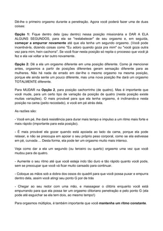 Dê-lhe o primeiro orgasmo durante a penetração. Agora você poderá fazer uma de duas
coisas:
Opção 1: Fique dentro dela (pau dentro) nessa posição missionária e DAR A ELA
ALGUNS SEGUNDOS, para ela se "restabelecer" de seu orgasmo e, em seguida,
começar a empurrar novamente até que ela tenha um segundo orgasmo. (Você pode
incentivá-la, dizendo coisas como "Eu adoro quando goza pra mim" ou "você goza outra
vez para mim, hein cachorra". Se você ficar nesta posição só repita o processo que você já
fez e ela vai voltar a ter outro novamente.
Opção 2: Dê a ela um orgasmo diferente em uma posição diferente. Como já mencionei
antes, orgasmos a partir de posições diferentes geram sensação diferente para as
mulheres. Não há nada de errado em dar-lhe o mesmo orgasmo na mesma posição,
porque ele ainda sente um pouco diferente, mas uma nova posição lhe dará um orgasmo
TOTALMENTE diferente.
Para MUDAR na Opção 2, para posição cachorrinho (de quatro). Mas é importante que
você mude, para um certo tipo de variação da posição de quatro (nesta posição existe
muitas variações). O mais provável para que ela tenha orgasmo, é inclinando-a nesta
posição na cama (peito recostado), e você em pé atrás dela.
As razões são:
- Você em pé, lhe dará resistência para durar mais tempo e impulso a um ritmo mais forte e
mais rápido (importante para esta posição).
- É mais provável ela gozar quando está apoiada ao lado da cama, porque ela pode
relaxar, e não se preocupa em apoiar o seu próprio peso corporal, como se ela estivesse
em pé, curvada ... Desta forma, ela pode ter um orgasmo muito mais intenso.
Veja como dar a ela um segundo (ou terceiro ou quarto) orgasmo uma vez que você
mudou para de quatro.
- Aumente o seu ritmo até que você esteja indo tão duro e tão rápido quanto você pode,
sem se preocupar que você vá ficar muito cansado para continuar.
- Coloque as mãos sob a dobra dos ossos do quadril para que você possa puxar e empurra
dentro dela, assim você atingi seu ponto G por de trás
- Chegar ao seu redor com uma mão, e massagear o clitóris enquanto você está
empurrando para que ela possa ter um orgasmo clitoriano penetração e pelo ponto G (ela
pode até esguichar se ela tem dois, ao mesmo tempo!)
Para orgasmos múltiplos, é também importante que você mantenha um ritmo constante.
 
