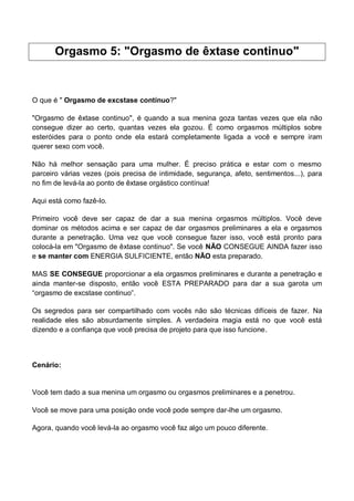 Orgasmo 5: "Orgasmo de êxtase continuo"
O que é " Orgasmo de excstase contínuo?"
"Orgasmo de êxtase continuo", é quando a sua menina goza tantas vezes que ela não
consegue dizer ao certo, quantas vezes ela gozou. É como orgasmos múltiplos sobre
esteróides para o ponto onde ela estará completamente ligada a você e sempre iram
querer sexo com você.
Não há melhor sensação para uma mulher. É preciso prática e estar com o mesmo
parceiro várias vezes (pois precisa de intimidade, segurança, afeto, sentimentos...), para
no fim de levá-la ao ponto de êxtase orgástico contínua!
Aqui está como fazê-lo.
Primeiro você deve ser capaz de dar a sua menina orgasmos múltiplos. Você deve
dominar os métodos acima e ser capaz de dar orgasmos preliminares a ela e orgasmos
durante a penetração. Uma vez que você consegue fazer isso, você está pronto para
colocá-la em "Orgasmo de êxtase continuo". Se você NÃO CONSEGUE AINDA fazer isso
e se manter com ENERGIA SULFICIENTE, então NÃO esta preparado.
MAS SE CONSEGUE proporcionar a ela orgasmos preliminares e durante a penetração e
ainda manter-se disposto, então você ESTA PREPARADO para dar a sua garota um
“orgasmo de excstase continuo”.
Os segredos para ser compartilhado com vocês não são técnicas difíceis de fazer. Na
realidade eles são absurdamente simples. A verdadeira magia está no que você está
dizendo e a confiança que você precisa de projeto para que isso funcione.
Cenário:
Você tem dado a sua menina um orgasmo ou orgasmos preliminares e a penetrou.
Você se move para uma posição onde você pode sempre dar-lhe um orgasmo.
Agora, quando você levá-la ao orgasmo você faz algo um pouco diferente.
 