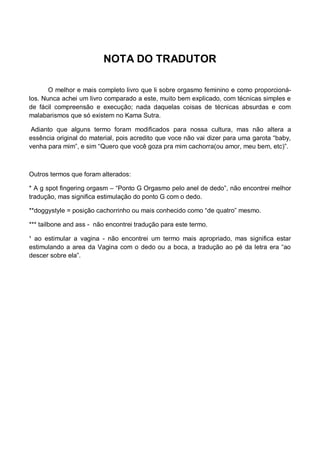 NOTA DO TRADUTOR
O melhor e mais completo livro que li sobre orgasmo feminino e como proporcioná-
los. Nunca achei um livro comparado a este, muito bem explicado, com técnicas simples e
de fácil compreensão e execução; nada daquelas coisas de técnicas absurdas e com
malabarismos que só existem no Kama Sutra.
Adianto que alguns termo foram modificados para nossa cultura, mas não altera a
essência original do material, pois acredito que voce não vai dizer para uma garota “baby,
venha para mim”, e sim “Quero que você goza pra mim cachorra(ou amor, meu bem, etc)”.
Outros termos que foram alterados:
* A g spot fingering orgasm – “Ponto G Orgasmo pelo anel de dedo”, não encontrei melhor
tradução, mas significa estimulação do ponto G com o dedo.
**doggystyle = posição cachorrinho ou mais conhecido como “de quatro” mesmo.
*** tailbone and ass - não encontrei tradução para este termo.
¹ ao estimular a vagina - não encontrei um termo mais apropriado, mas significa estar
estimulando a area da Vagina com o dedo ou a boca, a tradução ao pé da letra era “ao
descer sobre ela”.
 
