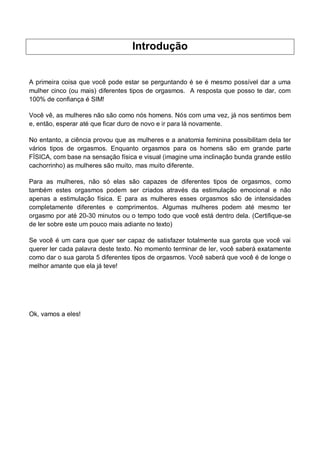 Introdução
A primeira coisa que você pode estar se perguntando é se é mesmo possível dar a uma
mulher cinco (ou mais) diferentes tipos de orgasmos. A resposta que posso te dar, com
100% de confiança é SIM!
Você vê, as mulheres não são como nós homens. Nós com uma vez, já nos sentimos bem
e, então, esperar até que ficar duro de novo e ir para lá novamente.
No entanto, a ciência provou que as mulheres e a anatomia feminina possibilitam dela ter
vários tipos de orgasmos. Enquanto orgasmos para os homens são em grande parte
FÍSICA, com base na sensação física e visual (imagine uma inclinação bunda grande estilo
cachorrinho) as mulheres são muito, mas muito diferente.
Para as mulheres, não só elas são capazes de diferentes tipos de orgasmos, como
também estes orgasmos podem ser criados através da estimulação emocional e não
apenas a estimulação física. E para as mulheres esses orgasmos são de intensidades
completamente diferentes e comprimentos. Algumas mulheres podem até mesmo ter
orgasmo por até 20-30 minutos ou o tempo todo que você está dentro dela. (Certifique-se
de ler sobre este um pouco mais adiante no texto)
Se você é um cara que quer ser capaz de satisfazer totalmente sua garota que você vai
querer ler cada palavra deste texto. No momento terminar de ler, você saberá exatamente
como dar o sua garota 5 diferentes tipos de orgasmos. Você saberá que você é de longe o
melhor amante que ela já teve!
Ok, vamos a eles!
 
