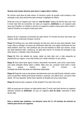 Quanto mais tempo demorar para tocar a vagina dela o melhor.
No mínimo você deve ter pelo menos 10 minutos a partir de quando você começou a dar
excitação a ela, para está pronto para começar a digitação do clitóris.
Pode dar a ela um orgasmo por meio do “anel de dedo” depois de dar-lhe sexo oral, mas
é muito mais fácil se concentrar em cada um orgasmo, dedilhado ou um orgasmo pelo
sexo oral. Escolher um método e dar-lhe um orgasmo e depois mudar para outro e fazer o
mesmo! Escolha um e depois mude para outro.
Depois de ter a aquecido (novamente por pelo menos 10 minutos de tocar sem tocar sua
vagina), então você pode começar a tocá-la.
Passo 1) Verifique se o seu dedo indicador da mão que você vai usar está molhado. Quer
cuspir nele ou esfregar um pouco de lubrificante sobre ela, e/ou algum lubrificante em seu
dedo também, tanto faz, mas lubrifique (da uma boa babada no dedo que resolve, chupe
seu dedo babando nele). Lembre-se, só após pelo menos 10 minutos de excitação é que
deve toca-la, e molhado, mais intimamente.
Passo 2) Com ela deitada de costas, deitar ao lado dela com a mão esquerda se
espalhando sua vagina, e sua mão direita com o dedo indicador no seu clitóris.
Etapa 3) Voce deve fazer agora é lenta e levemente movimento, para cima e para baixo,
com dedo indicador direito sobre o clitóris. Mais uma vez, começar muito lento e muito
leve, porque mesmo após 10 minutos de
excitação ela ainda não pode ser totalmente despertada.
Etapa 4) Pergunte a ela se ela gosta e perceba/note como ela está ficando molhado, assim
como os gemidos. Neste ponto pode começar a acariciar, seu clitóris duro, um pouco mais
rápido. Ver sua resposta. Ainda mover apenas na direção pra cima e para baixo.
Etapa 5) Continue até o orgasmo. É tão simples? É só isso? Sim e Sim.
NÃO se preocupe em colocar um dedo dentro dela. É muito mais fácil dar-lhe um orgasmo
clitoriano através do dedilhado, do que um orgasmo anel de dedo, colocando o dedo
dentro dela.
Para a maioria das mulheres, vai demorar cerca de 5 a 10 minutos de acariciá no
clitóris para ela ter um orgasmo.
 
