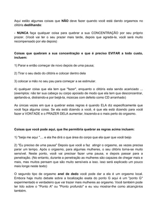 Aqui estão algumas coisas que NÃO deve fazer quando você está dando orgasmos no
clitóris dedilhando:
- NUNCA faça qualquer coisa para quebrar a sua CONCENTRAÇÃO por seu próprio
prazer. (Você vai ter o seu prazer mais tarde, depois que agradá-la, você será muito
recompensado por ela depois)
Coisas que quebram a sua concentração e que é preciso EVITAR a todo custo,
incluem:
1) Parar e então começar de novo depois de uma pausa;
2) Tirar o seu dedo do clitóris e colocar dentro dela
3) colocar a mão no seu pau para começar a se estimular.
4) qualquer coisa que ela tem que "fazer", enquanto o clitóris esta sendo acariciado ...
(exemplos: não ter sua cabeça ou corpo apoiado de modo que ela tem que desconcentrar,
ajeitando-a, distraindo-a por beijá-la, músicas com defeito como CD arranhado)
As únicas vezes em que a quebrar estas regras é quando ELA diz especificamente que
você faça alguma coisa. Se ela está dizendo a você, é que ela está dizendo para você
fazer a VONTADE e o PRAZER DELA aumentar, trazendo-a o mais perto do orgasmo.
Coisas que você pode aqui, que lhe permitiria quebrar as regras acima incluem:
1) "beija me aqui ".... e ela lhe dirá o que área do corpo que ela quer que você beijo
2) "Eu preciso de uma pausa" Depois que você a faz atingir o orgasmo, as vezes precisa
parar um tempo. Após o orgasmo, para algumas mulheres, o seu clitóris torna-se muito
sensível. Neste ponto, você vai precisar fazer uma pausa, e depois passar para a
penetração. (No entanto, durante a penetração as mulheres são capazes de chegar mais e
mais, mas muitos pensam que são muito sensíveis a isso. isso será explicado um pouco
mais longe neste texto)
O segundo tipo de orgasmo anel de dedo você pode dar a ela é um orgasmo local.
Embora haja muito debate sobre a localização exata do ponto G aqui é um "ponto G"
experimentado e verdadeiro que vai trazer mais mulheres ao orgasmo. Você também pode
ter lido sobre o "Ponto A" ou "Ponto profundo" e eu vou mostrar-lhe como alcançá-los
também.
 