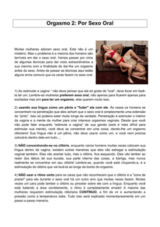 Orgasmo 2: Por Sexo Oral
Muitas mulheres adoram sexo oral. Este não é um
mistério. Mas o problema é a maioria dos homens são
terríveis em dar o sexo oral. Vamos passar por cima
de algumas técnicas para dar orais extraordinarios a
sua menina com a finalidade de dar-lhe um orgasmo
antes do sexo. Antes de passar as técnicas aqui estão
alguns erros comuns que os caras fazem no sexo oral:
1) Ao estimular a vagina ¹ não deve pensar que ela só gosta de "oral", deve focar em fazê-
la ter um. Lembre-se mulheres preferem sexo oral, não apenas para ficarem apenas para
excitadas mas sim para ter um orgasmo, elas querem muito isso.
2) usando sua língua como um pênis e "fuder" ela com ele. Às vezes os homens se
concentram na penetração que eles acham que o sexo oral é simplesmente uma extensão
do ”pinto”. Isso só poderia estar muito longe da verdade. Penetração é estimular o interior
da vagina e a mente da mulher para criar intensos orgasmos vaginais. Desde que você
não pode falar enquanto “estimula a vagina” de sua garota (será é mais difícil para
estimular sua mente), você deve se concentrar em uma coisa, dando-lhe um orgasmo
clitoriano! Sua língua não é um pênis, não deve usa-lo como um, e você nem precisa
colocá-lo dentro dela em tudo....
3) NÃO concentrando-se no clitóris, enquanto varios homens muitas vezes colocam sua
língua dentro da vagina, existem outras maneiras que eles vão estragar a estimulação
vaginal também. Eles vão acertar tudo, mas o clitóris, fica esquecido. Eles vão lamber ao
redor dos lábios de sua buceta, sua parte interna das coxas, a barriga, mas nunca
realmente se concentrar em seu clitóris! Lembre-se, quando você está chupando-a, é a
estimulação do clitóris que vai levá-la ao longo da bordo do orgasmo.
4) NÃO usar o ritmo certo para os caras que não reconhecem que o clitóris é a "zona de
prazer" para ela durante o sexo oral há um outro erro que muitas vezes fazem. Muitas
vezes um cara pode lamber o clitóris ou pincelar sobre ele com a língua. Enquanto você
está batendo a área corretamente, o ritmo é completamente errado! A maioria das
mulheres requerem estimulação clitoriana CONTÍNUO, a fim de vir e aumentando a
pressão como a temperatura sobe. Tudo isso será explicado momentaneamente em um
passo a passo maneira.
 