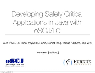 Developing Safety Critical
                     Applications in Java with
                            oSCJ/L0
    Ales Plsek, Lei Zhao, Veysel H. Sahin, Daniel Tang, Tomas Kalibera, Jan Vitek


                                    www.ovmj.net/oscj


         oSCJ
        Open Safety-Critical Java



Friday, August 20, 2010
 