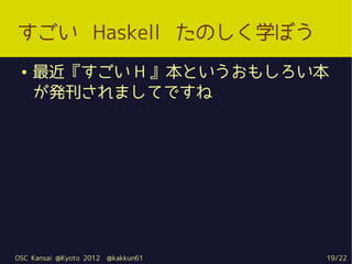 すごい Haskell たのしく学ぼう
 ●   最近『すごい H 』本というおもしろい本
     が発刊されましてですね




OSC Kansai @Kyoto 2012   @kakkun61   19/22
 