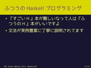 ふつうの Haskell プログラミング
 ●   『すごい H 』本が難しいなって人は『ふ
     つうの H 』本がいいですよ
 ●   文法が実例豊富に丁寧に説明されてます




OSC Kansai @Kyoto 2012   @kakkun61   21/22
 