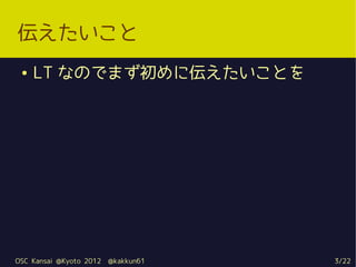 伝えたいこと
 ●   LT なのでまず初めに伝えたいことを




OSC Kansai @Kyoto 2012   @kakkun61   3/22
 