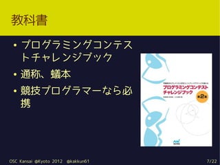 教科書
 ●   プログラミングコンテス
     トチャレンジブック
 ●   通称、蟻本
 ●   競技プログラマーなら必
     携




OSC Kansai @Kyoto 2012   @kakkun61   7/22
 