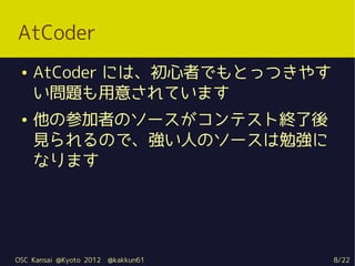 AtCoder
 ●   AtCoder には、初心者でもとっつきやす
     い問題も用意されています
 ●   他の参加者のソースがコンテスト終了後
     見られるので、強い人のソースは勉強に
     なります




OSC Kansai @Kyoto 2012   @kakkun61   8/22
 