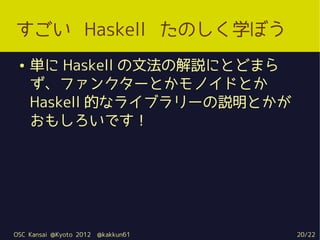 すごい Haskell たのしく学ぼう
 ●   単に Haskell の文法の解説にとどまら
     ず、ファンクターとかモノイドとか
     Haskell 的なライブラリーの説明とかが
     おもしろいです！




OSC Kansai @Kyoto 2012   @kakkun61   20/22
 