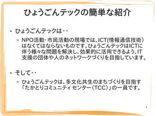 ひょうごんテックの簡単な紹介

ひょうごんテックは・・
 NPO活動・市民活動の現場では、ICT(情報通信技術）
 はなくてはならないものです。ひょうごんテックはICTに
 伴う様々な問題を解決し、効果的に活用できるよう、IT
 支援の団体や人...