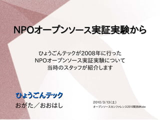 NPOオープンソース実証実験から

    ひょうごんテックが2008年に行った
   NPOオープンソース実証実験について
      当時のスタッフが紹介します



ひょうごんテック
               ２０１０/３/１３（土）
おがた／おおはし       オープンソースカンファレンス2010関西@Kobe
 
