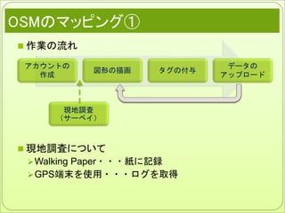 OSMのマッピング①
 作業の流れ
 現地調査について
Walking Paper・・・紙に記録
GPS端末を使用・・・ログを取得
アカウントの
作成
図形の描画 タグの付与
データの
アップロード
現地調査
（サーベイ）
 