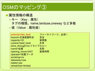 OSMのマッピング③
 属性情報の構造
キー （Key：属性）
タグの種類。name,landuse,oneway など多数
値（Value：属性値）
amenity=fast_food ファーストフード。必須！
branch=広島紙屋町店 支店
capacity=33 客席数
cuisine=beef_bowl 牛丼
drive_through=no ドライブスルー
name=松屋 名称
opening_hours=24/7 営業時間
operator=松屋フーズ
smoking=no
takeaway=yes
toilets=yes
wheelchair=limited
 